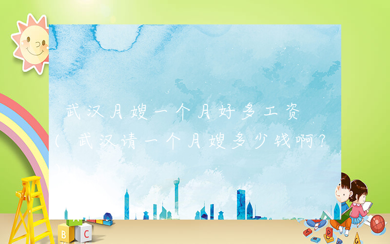 武汉月嫂一个月好多工资 (武汉请一个月嫂多少钱啊？)